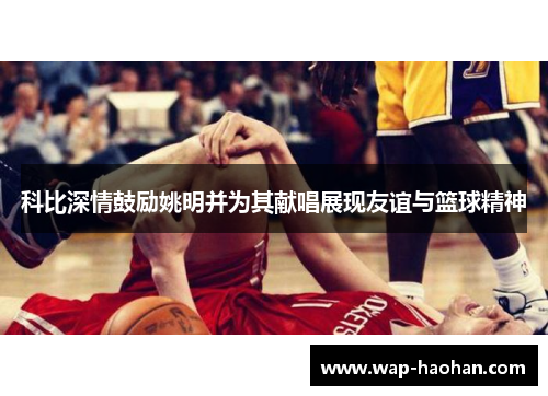 科比深情鼓励姚明并为其献唱展现友谊与篮球精神